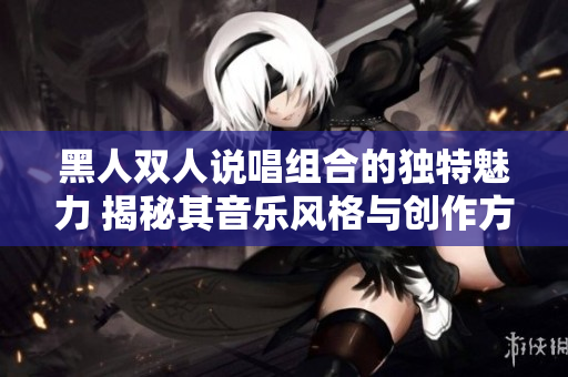 黑人雙人說唱組合的獨特魅力 揭秘其音樂風(fēng)格與創(chuàng)作方式 黑人雙人說唱組合的獨特魅力 揭秘其音樂風(fēng)格與創(chuàng)作方式
