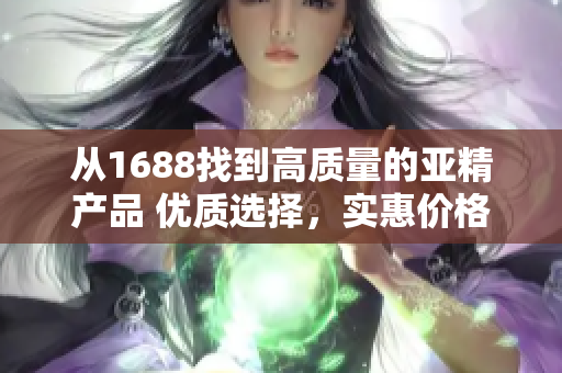從1688找到高質(zhì)量的亞精產(chǎn)品 優(yōu)質(zhì)選擇,實惠價格,滿足您的需求! 從1688找到高質(zhì)量的亞精產(chǎn)品 優(yōu)質(zhì)選擇,實惠價格,滿足您的需求!
