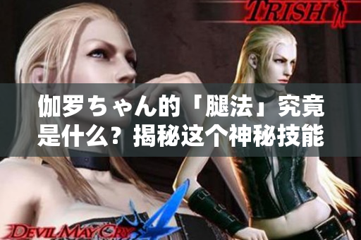 伽羅ちゃん的「腿法」究竟是什么？揭秘這個神秘技能！
