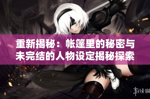 重新揭秘：帳篷里的秘密與未完結(jié)的人物設(shè)定揭秘探索與重述