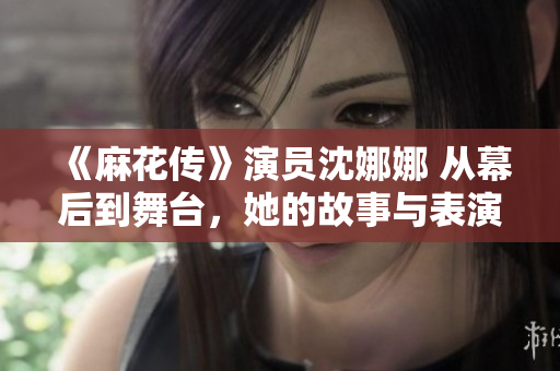 《麻花傳》演員沈娜娜 從幕后到舞臺，她的故事與表演之旅