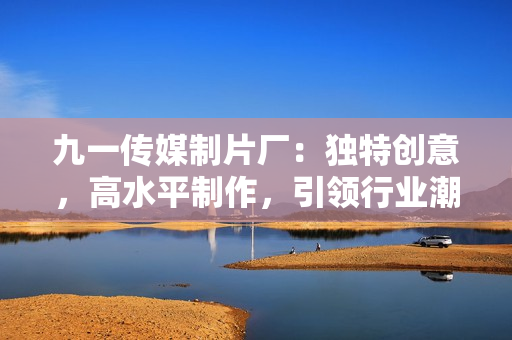 九一傳媒制片廠：獨(dú)特創(chuàng)意，高水平制作，引領(lǐng)行業(yè)潮流