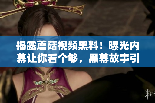 揭露蘑菇視頻黑料！曝光內(nèi)幕讓你看個(gè)夠，黑幕故事引發(fā)吃瓜狂潮
