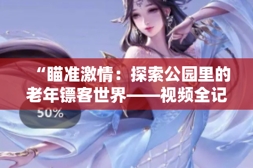 “瞄準(zhǔn)激情：探索公園里的老年鏢客世界——視頻全記錄！”