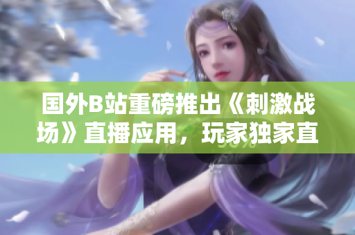 國(guó)外B站重磅推出《刺激戰(zhàn)場(chǎng)》直播應(yīng)用，玩家獨(dú)家直播戰(zhàn)況