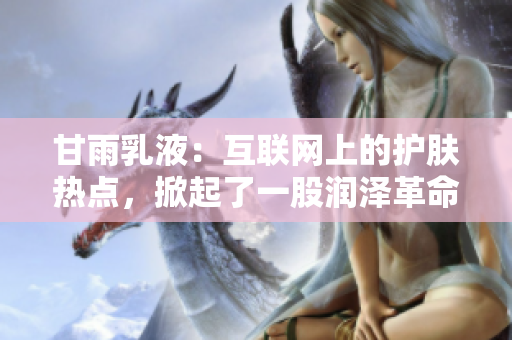 甘雨乳液：互聯(lián)網(wǎng)上的護(hù)膚熱點(diǎn)，掀起了一股潤(rùn)澤革命