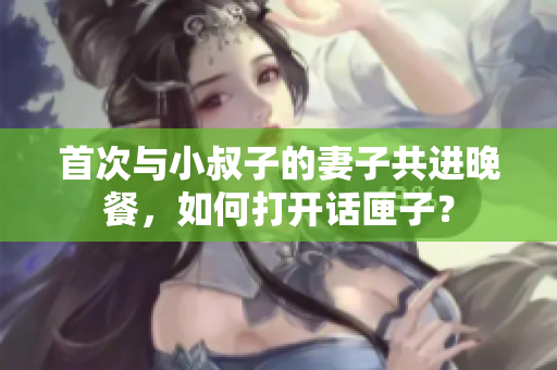 首次與小叔子的妻子共進(jìn)晚餐，如何打開(kāi)話匣子？
