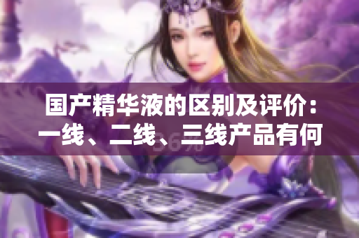 國(guó)產(chǎn)精華液的區(qū)別及評(píng)價(jià)：一線、二線、三線產(chǎn)品有何不同？