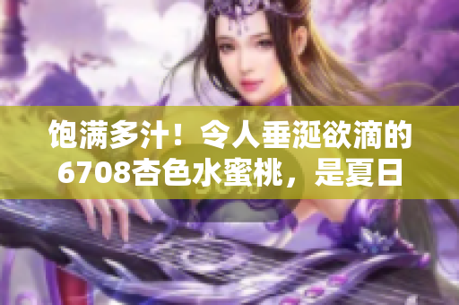 飽滿多汁！令人垂涎欲滴的6708杏色水蜜桃，是夏日的最佳味蕾享受