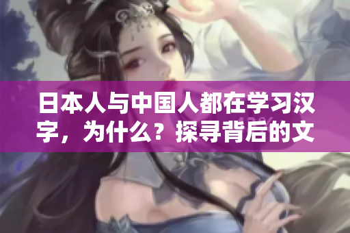 日本人與中國(guó)人都在學(xué)習(xí)漢字，為什么？探尋背后的文化淵源及其影響