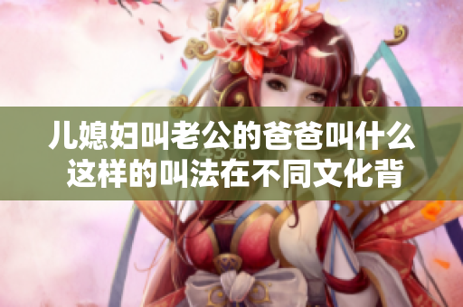 兒媳婦叫老公的爸爸叫什么 這樣的叫法在不同文化背景下應(yīng)該如何理解？