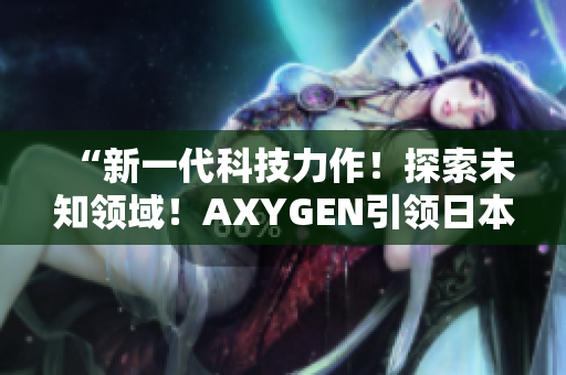 “新一代科技力作！探索未知領(lǐng)域！AXYGEN引領(lǐng)日本科技創(chuàng)新風(fēng)潮！”