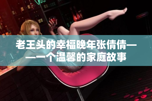 老王頭的幸福晚年張倩倩——一個(gè)溫馨的家庭故事