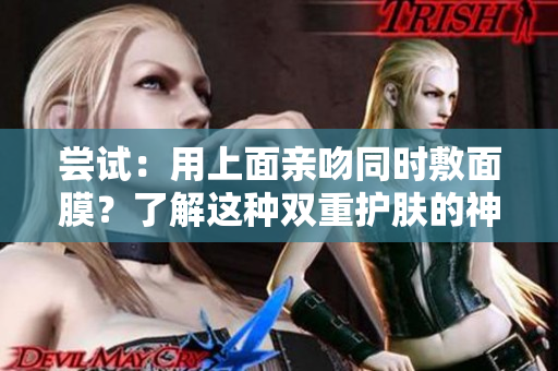 嘗試：用上面親吻同時(shí)敷面膜？了解這種雙重護(hù)膚的神奇材質(zhì)