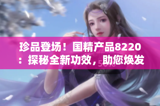 珍品登場！國精產(chǎn)品8220：探秘全新功效，助您煥發(fā)活力！