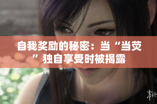 自我獎(jiǎng)勵(lì)的秘密：當(dāng)“當(dāng)熒”獨(dú)自享受時(shí)被揭露