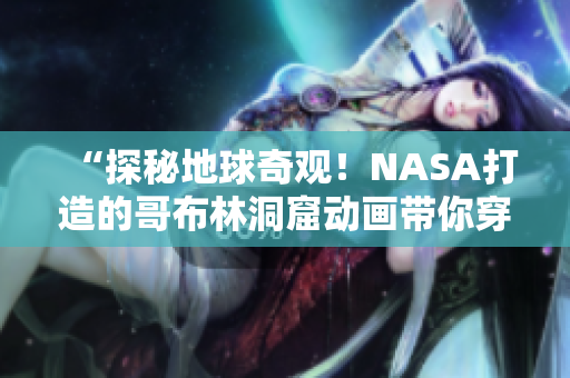 “探秘地球奇觀！NASA打造的哥布林洞窟動畫帶你穿越未知世界”