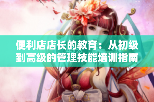 便利店店長的教育：從初級(jí)到高級(jí)的管理技能培訓(xùn)指南