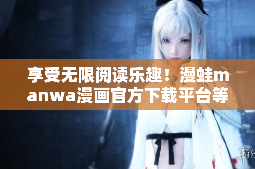 享受無限閱讀樂趣！漫蛙manwa漫畫官方下載平臺等你來探索
