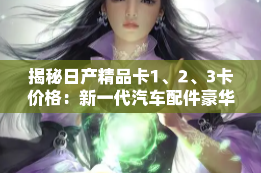 揭秘日產(chǎn)精品卡1、2、3卡價(jià)格：新一代汽車配件豪華定制的花費(fèi)您知道嗎？