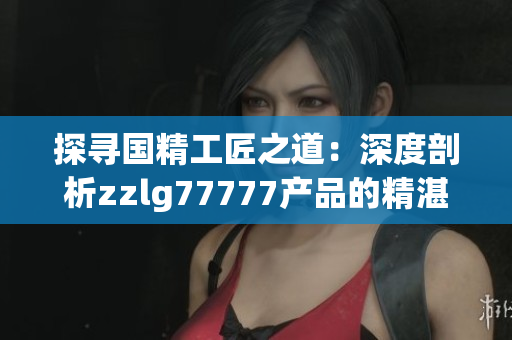 探尋國精工匠之道：深度剖析zzlg77777產品的精湛工藝與卓越品質