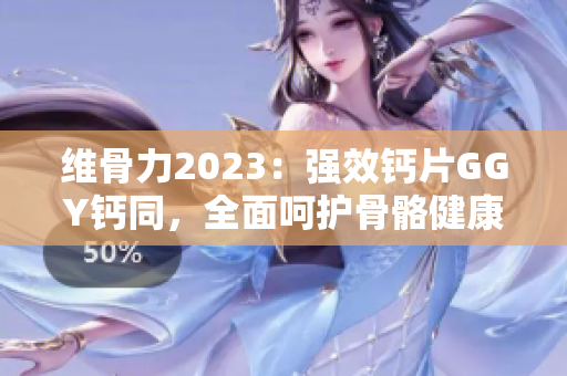 維骨力2023：強(qiáng)效鈣片GGY鈣同，全面呵護(hù)骨骼健康