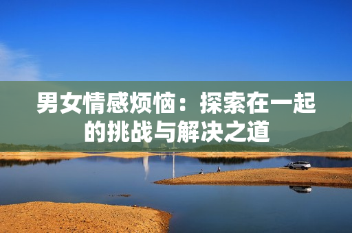 男女情感煩惱：探索在一起的挑戰(zhàn)與解決之道