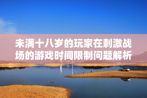 未滿十八歲的玩家在刺激戰(zhàn)場(chǎng)的游戲時(shí)間限制問(wèn)題解析