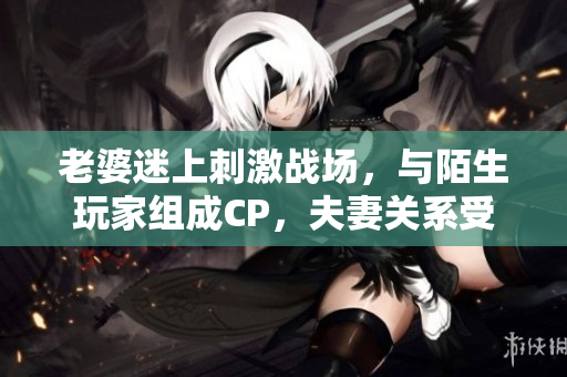 老婆迷上刺激戰(zhàn)場,與陌生玩家組成CP,夫妻關系受到考驗 老婆迷上刺激戰(zhàn)場,與陌生玩家組成CP,夫妻關系受到考驗