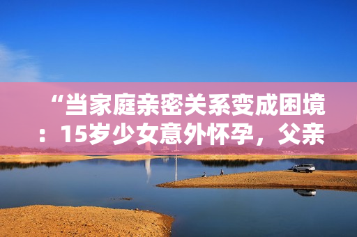 “當(dāng)家庭親密關(guān)系變成困境：15歲少女意外懷孕，父親的孩子讓人震驚”