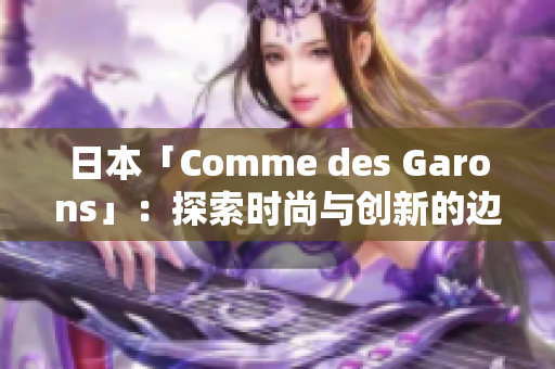日本「Comme des Garons」：探索時(shí)尚與創(chuàng)新的邊界