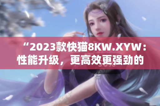 “2023款快貓8KW.XYW：性能升級(jí)，更高效更強(qiáng)勁的動(dòng)力表現(xiàn)！”