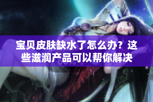 寶貝皮膚缺水了怎么辦？這些滋潤產(chǎn)品可以幫你解決