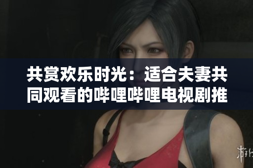 共賞歡樂(lè)時(shí)光：適合夫妻共同觀看的嗶哩嗶哩電視劇推薦