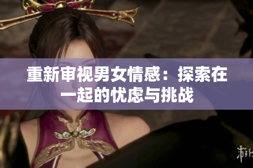 重新審視男女情感：探索在一起的憂慮與挑戰(zhàn)