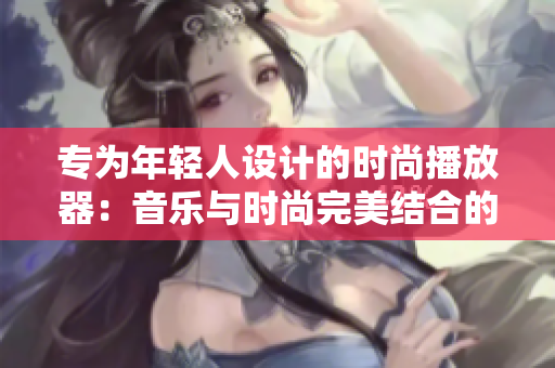 專為年輕人設(shè)計(jì)的時(shí)尚播放器：音樂與時(shí)尚完美結(jié)合的極致體驗(yàn)