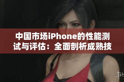 中國市場iPhone的性能測試與評估：全面剖析成熟技術(shù)表現(xiàn)