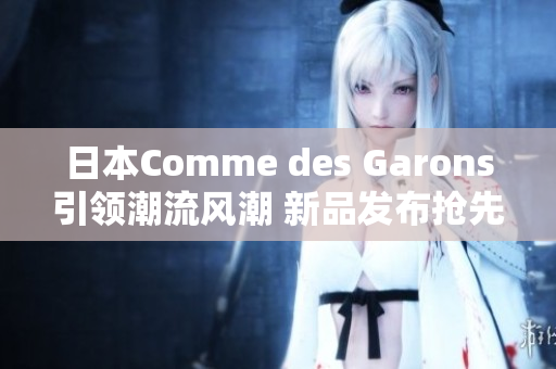 日本Comme des Garons引領(lǐng)潮流風(fēng)潮 新品發(fā)布搶先一睹
