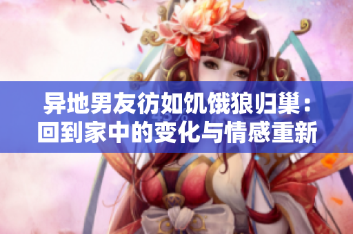 異地男友彷如饑餓狼歸巢：回到家中的變化與情感重新連接