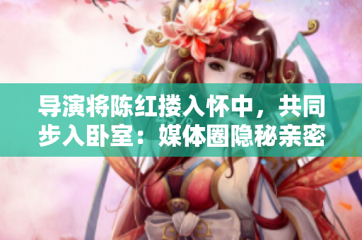 導(dǎo)演將陳紅摟入懷中，共同步入臥室：媒體圈隱秘親密場(chǎng)面揭示