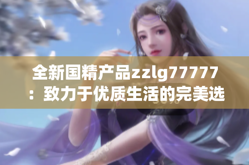全新國精產(chǎn)品zzlg77777：致力于優(yōu)質(zhì)生活的完美選擇，解鎖健康與美麗新境界