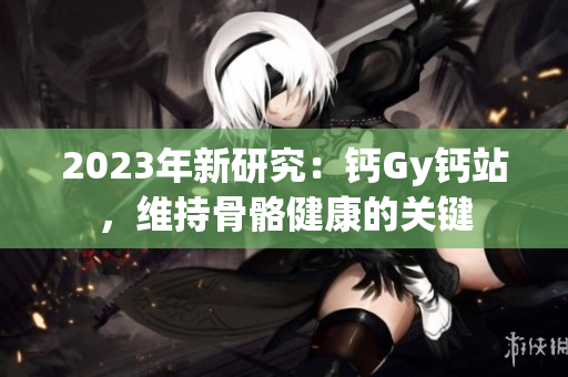 2023年新研究：鈣Gy鈣站，維持骨骼健康的關(guān)鍵
