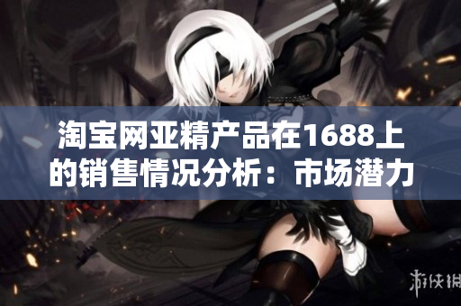 淘寶網(wǎng)亞精產品在1688上的銷售情況分析：市場潛力與競爭態(tài)勢綜述