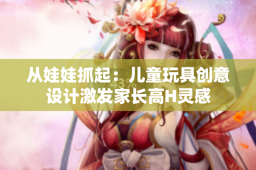從娃娃抓起：兒童玩具創(chuàng)意設(shè)計(jì)激發(fā)家長(zhǎng)高H靈感