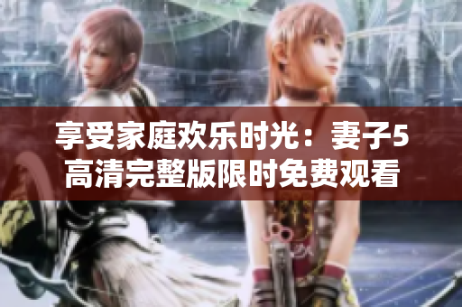 享受家庭歡樂(lè)時(shí)光：妻子5高清完整版限時(shí)免費(fèi)觀看