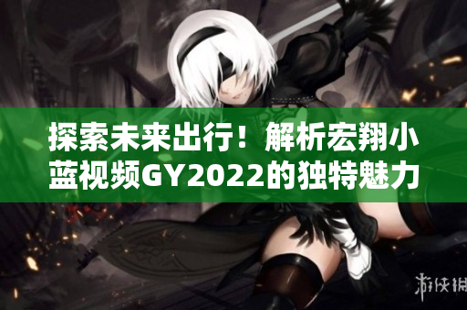 探索未來出行！解析宏翔小藍視頻GY2022的獨特魅力與創(chuàng)新技術(shù)