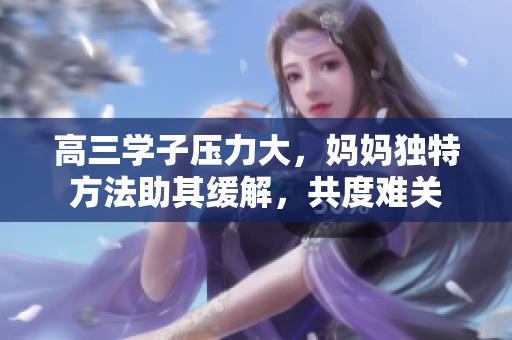 高三學(xué)子壓力大，媽媽獨(dú)特方法助其緩解，共度難關(guān)