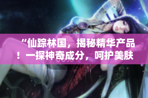 “仙蹤林國，揭秘精華產(chǎn)品！一探神奇成分，呵護美膚秘籍揭曉！”