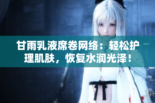 甘雨乳液席卷網(wǎng)絡(luò)：輕松護(hù)理肌膚，恢復(fù)水潤光澤！
