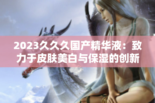 2023久久久國產(chǎn)精華液：致力于皮膚美白與保濕的創(chuàng)新配方